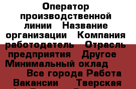 Оператор производственной линии › Название организации ­ Компания-работодатель › Отрасль предприятия ­ Другое › Минимальный оклад ­ 30 000 - Все города Работа » Вакансии   . Тверская обл.,Вышний Волочек г.